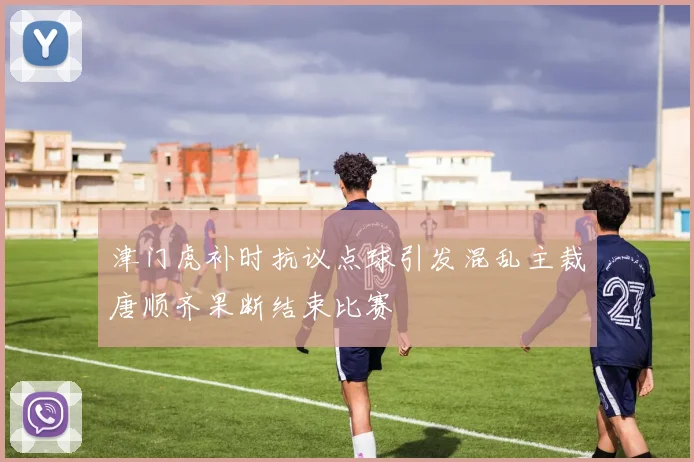津门虎补时抗议点球引发混乱主裁唐顺齐果断结束比赛
