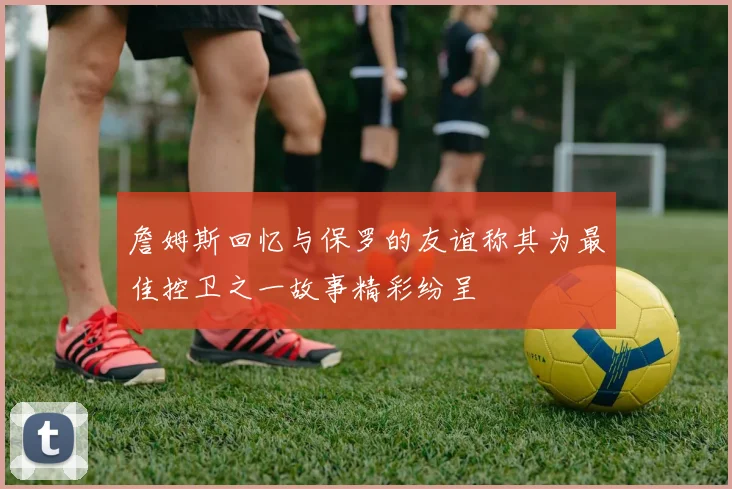 詹姆斯回忆与保罗的友谊称其为最佳控卫之一故事精彩纷呈