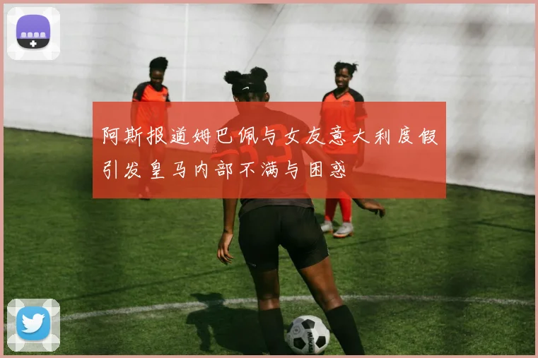 阿斯报道姆巴佩与女友意大利度假引发皇马内部不满与困惑