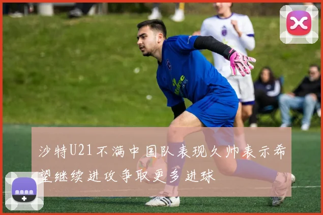 沙特U21不满中国队表现久帅表示希望继续进攻争取更多进球
