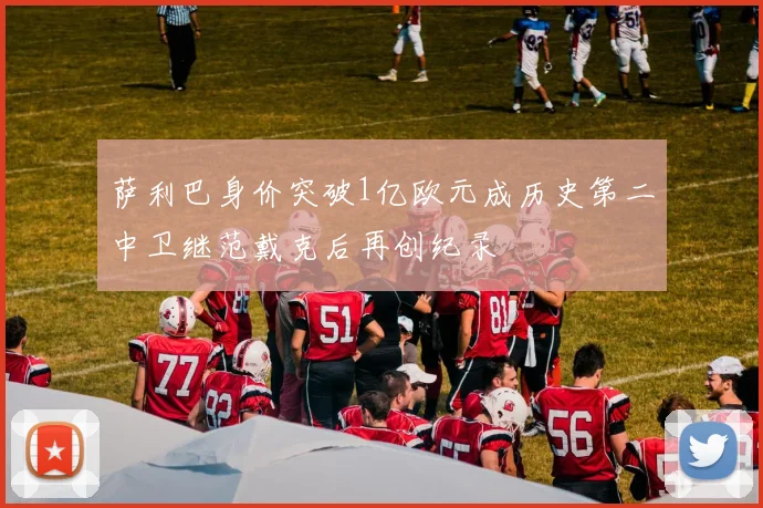 萨利巴身价突破1亿欧元成历史第二中卫继范戴克后再创纪录