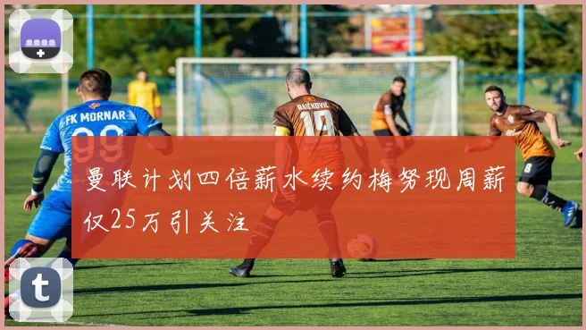 曼联计划四倍薪水续约梅努现周薪仅25万引关注