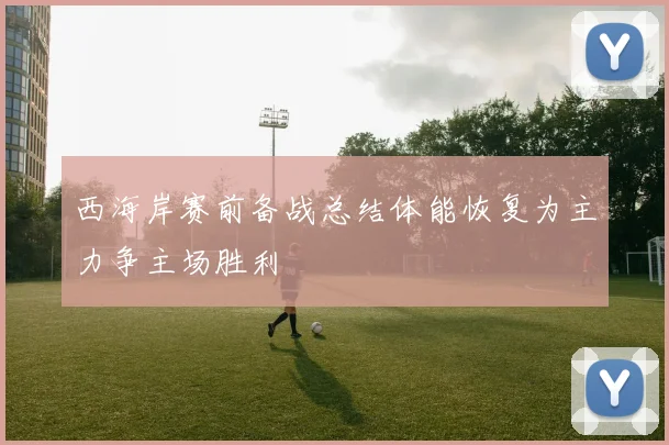 西海岸赛前备战总结体能恢复为主力争主场胜利