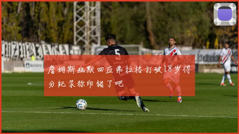 詹姆斯幽默回应弗拉格打破18岁得分纪录称印错了吧